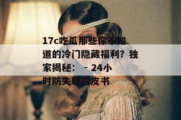 17c吃瓜那些你不知道的冷门隐藏福利？独家揭秘： - 24小时防失联白皮书
