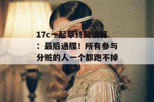 17c一起草终局清算：最后通牒！所有参与分赃的人一个都跑不掉。