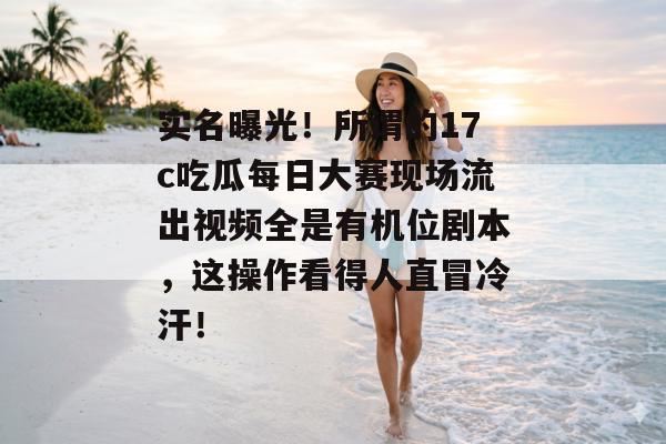 实名曝光！所谓的17c吃瓜每日大赛现场流出视频全是有机位剧本，这操作看得人直冒冷汗！