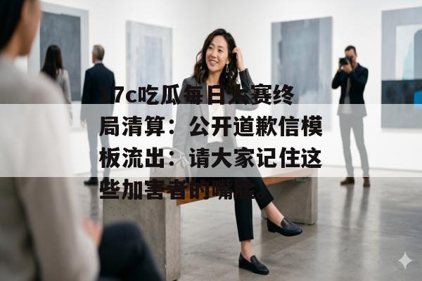 17c吃瓜每日大赛终局清算：公开道歉信模板流出：请大家记住这些加害者的嘴脸。