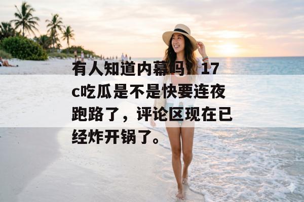 有人知道内幕吗？17c吃瓜是不是快要连夜跑路了，评论区现在已经炸开锅了。