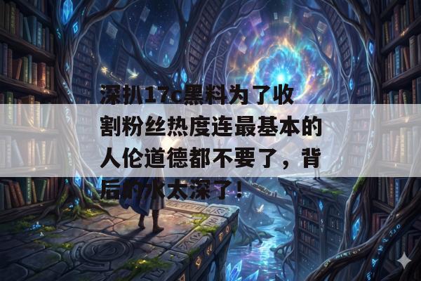 深扒17c黑料为了收割粉丝热度连最基本的人伦道德都不要了，背后的水太深了！