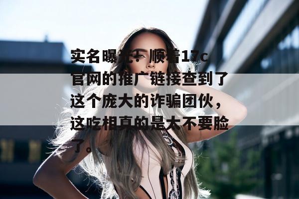 实名曝光！顺着17c官网的推广链接查到了这个庞大的诈骗团伙，这吃相真的是太不要脸了。