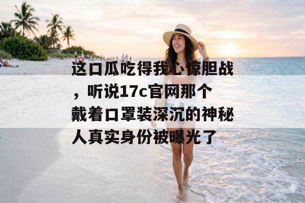 这口瓜吃得我心惊胆战，听说17c官网那个戴着口罩装深沉的神秘人真实身份被曝光了