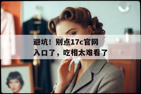 避坑！别点17c官网入口了，吃相太难看了