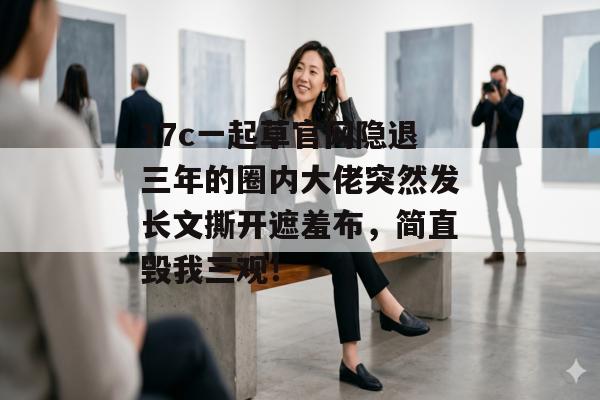 17c一起草官网隐退三年的圈内大佬突然发长文撕开遮羞布，简直毁我三观！