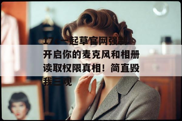 17c一起草官网强制开启你的麦克风和相册读取权限真相！简直毁我三观