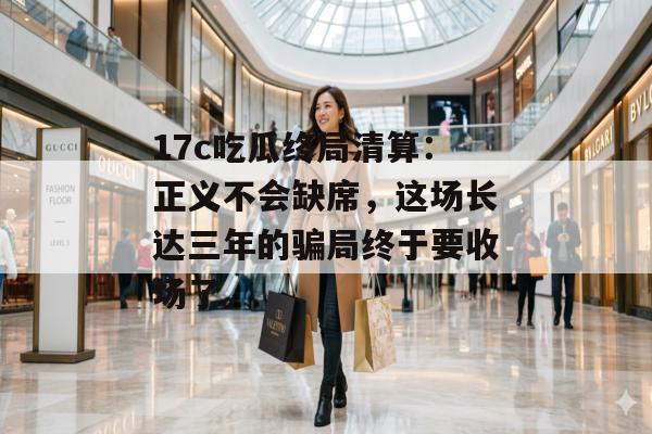 17c吃瓜终局清算：正义不会缺席，这场长达三年的骗局终于要收场了。
