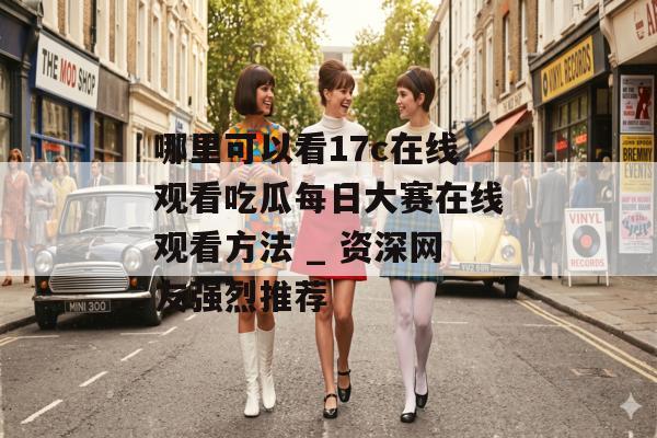 哪里可以看17c在线观看吃瓜每日大赛在线观看方法 _ 资深网友强烈推荐