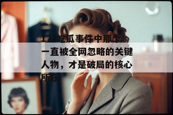 17c吃瓜事件中那个一直被全网忽略的关键人物，才是破局的核心所在
