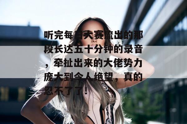 听完每日大赛流出的那段长达五十分钟的录音，牵扯出来的大佬势力庞大到令人绝望，真的忍不了了！